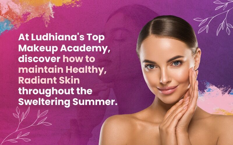 At Ludhiana's Top Makeup Academy, discover how to maintain Healthy, Radiant Skin throughout the Sweltering Summer.